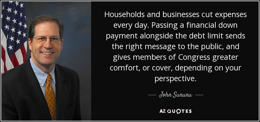 Households and businesses cut expenses every day. Passing a financial down payment alongside the debt limit sends the right message to the public, and gives members of Congress greater comfort, or cover, depending on your perspective. - John Sununu