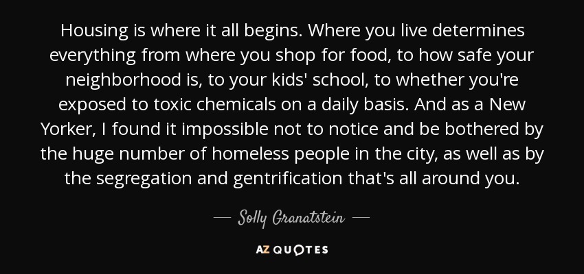 Housing is where it all begins. Where you live determines everything from where you shop for food, to how safe your neighborhood is, to your kids' school, to whether you're exposed to toxic chemicals on a daily basis. And as a New Yorker, I found it impossible not to notice and be bothered by the huge number of homeless people in the city, as well as by the segregation and gentrification that's all around you. - Solly Granatstein
