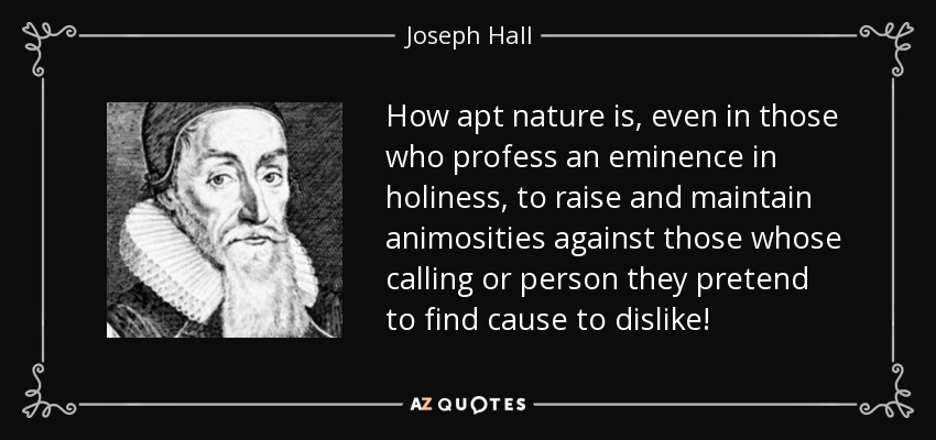 How apt nature is, even in those who profess an eminence in holiness, to raise and maintain animosities against those whose calling or person they pretend to find cause to dislike! - Joseph Hall