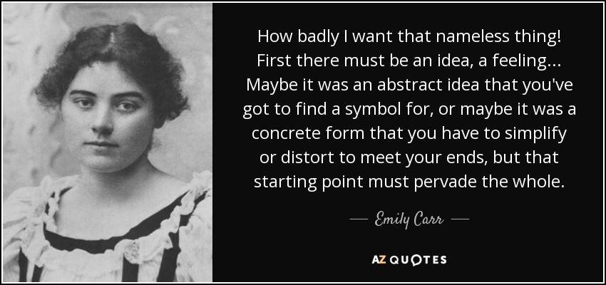 How badly I want that nameless thing! First there must be an idea, a feeling... Maybe it was an abstract idea that you've got to find a symbol for, or maybe it was a concrete form that you have to simplify or distort to meet your ends, but that starting point must pervade the whole. - Emily Carr