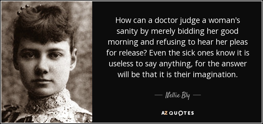 ¿Cómo puede un médico juzgar la cordura de una mujer limitándose a darle los buenos días y negándose a escuchar sus súplicas de liberación? Incluso los enfermos saben que es inútil decir nada, pues la respuesta será que se trata de su imaginación. - Nellie Bly