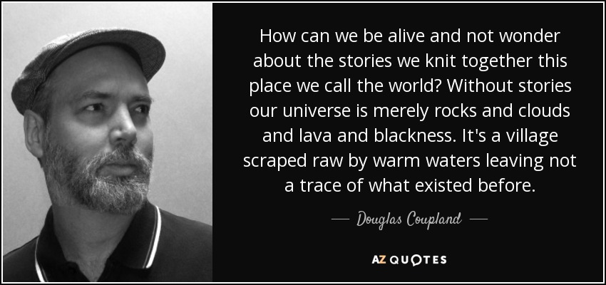 How can we be alive and not wonder about the stories we knit together this place we call the world? Without stories our universe is merely rocks and clouds and lava and blackness. It's a village scraped raw by warm waters leaving not a trace of what existed before. - Douglas Coupland