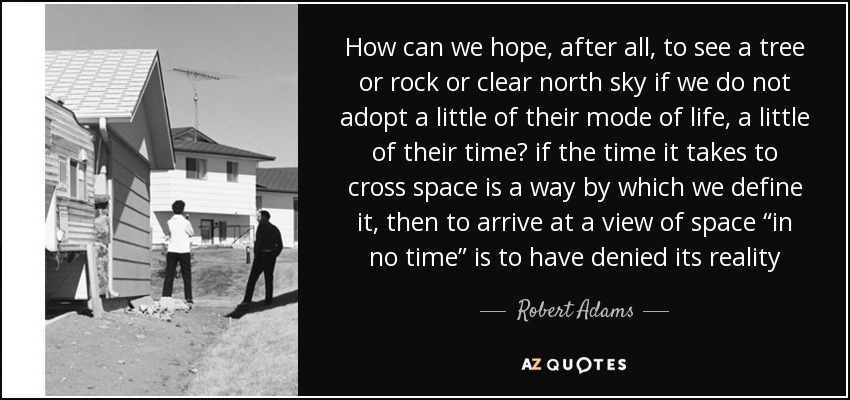 How can we hope, after all, to see a tree or rock or clear north sky if we do not adopt a little of their mode of life, a little of their time? if the time it takes to cross space is a way by which we define it, then to arrive at a view of space “in no time” is to have denied its reality - Robert Adams