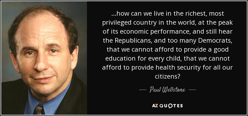 ...how can we live in the richest, most privileged country in the world, at the peak of its economic performance, and still hear the Republicans, and too many Democrats, that we cannot afford to provide a good education for every child, that we cannot afford to provide health security for all our citizens? - Paul Wellstone