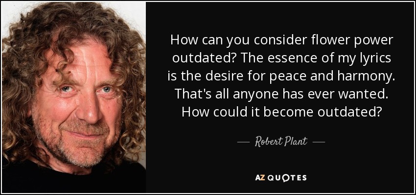 How can you consider flower power outdated? The essence of my lyrics is the desire for peace and harmony. That's all anyone has ever wanted. How could it become outdated? - Robert Plant