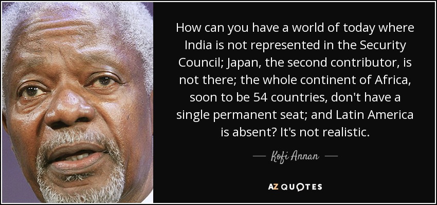 How can you have a world of today where India is not represented in the Security Council; Japan, the second contributor, is not there; the whole continent of Africa, soon to be 54 countries, don't have a single permanent seat; and Latin America is absent? It's not realistic. - Kofi Annan