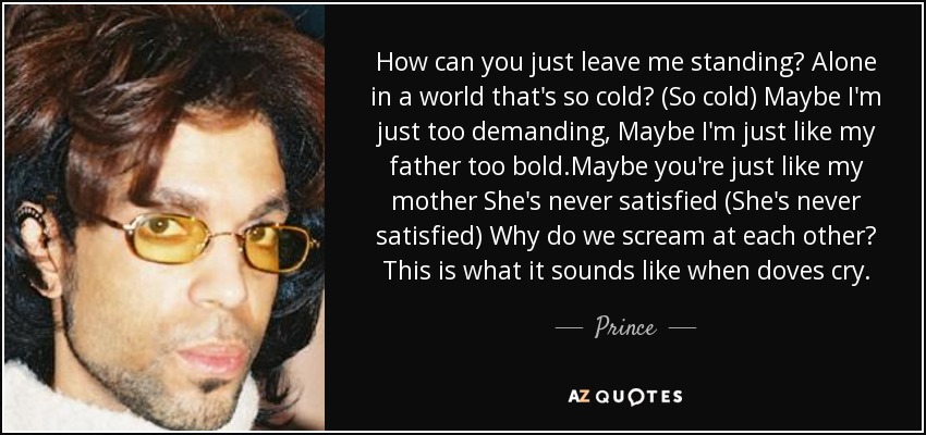 How can you just leave me standing? Alone in a world that's so cold? (So cold) Maybe I'm just too demanding, Maybe I'm just like my father too bold.Maybe you're just like my mother She's never satisfied (She's never satisfied) Why do we scream at each other? This is what it sounds like when doves cry. - Prince