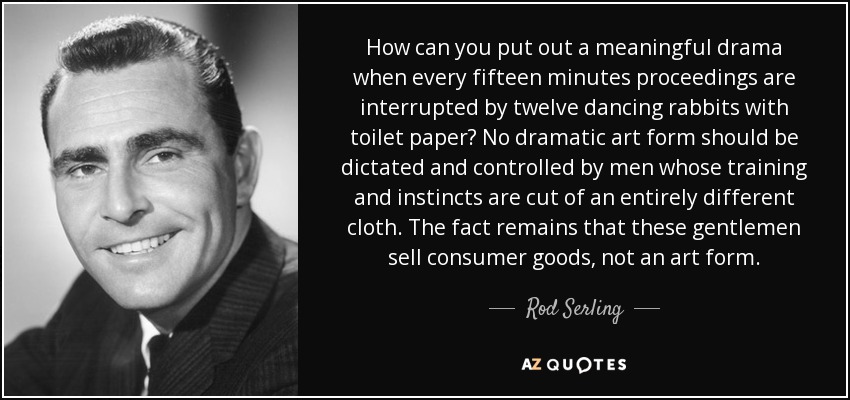 ¿Cómo se puede producir un drama con sentido cuando cada quince minutos los procedimientos se ven interrumpidos por doce conejos bailando con papel higiénico? Ninguna forma de arte dramático debería ser dictada y controlada por hombres cuya formación e instintos están cortados por un patrón totalmente diferente. El hecho es que estos señores venden bienes de consumo, no una forma de arte. - Rod Serling