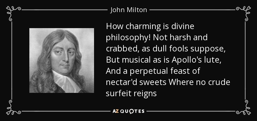 How charming is divine philosophy! Not harsh and crabbed, as dull fools suppose, But musical as is Apollo's lute, And a perpetual feast of nectar'd sweets Where no crude surfeit reigns - John Milton