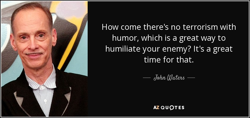 How come there's no terrorism with humor, which is a great way to humiliate your enemy? It's a great time for that. - John Waters