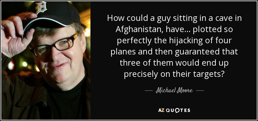 How could a guy sitting in a cave in Afghanistan, have... plotted so perfectly the hijacking of four planes and then guaranteed that three of them would end up precisely on their targets? - Michael Moore