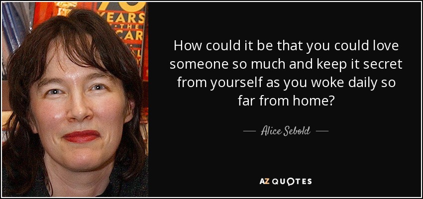 How could it be that you could love someone so much and keep it secret from yourself as you woke daily so far from home? - Alice Sebold