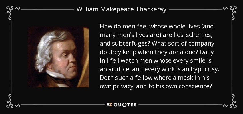 How do men feel whose whole lives (and many men's lives are) are lies, schemes, and subterfuges? What sort of company do they keep when they are alone? Daily in life I watch men whose every smile is an artifice, and every wink is an hypocrisy. Doth such a fellow where a mask in his own privacy, and to his own conscience? - William Makepeace Thackeray