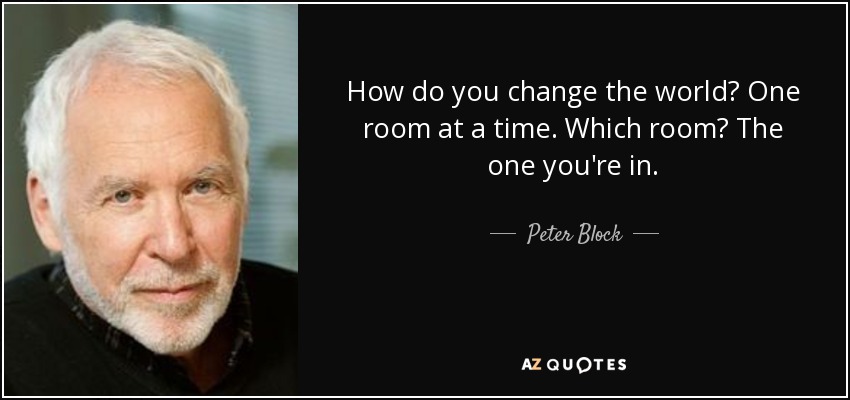 How do you change the world? One room at a time. Which room? The one you're in. - Peter Block
