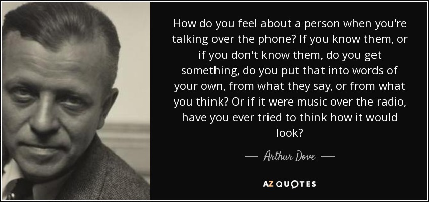 How do you feel about a person when you're talking over the phone? If you know them, or if you don't know them, do you get something, do you put that into words of your own, from what they say, or from what you think? Or if it were music over the radio, have you ever tried to think how it would look? - Arthur Dove