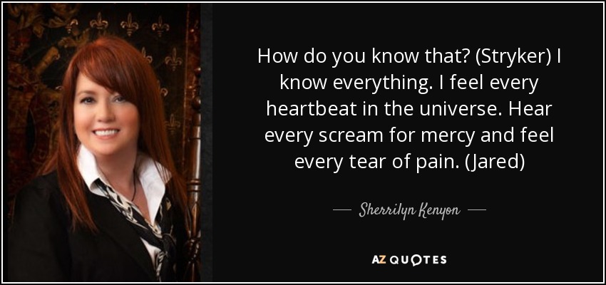 How do you know that? (Stryker) I know everything. I feel every heartbeat in the universe. Hear every scream for mercy and feel every tear of pain. (Jared) - Sherrilyn Kenyon