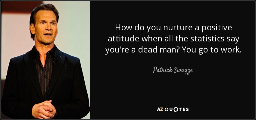 How do you nurture a positive attitude when all the statistics say you're a dead man? You go to work. - Patrick Swayze