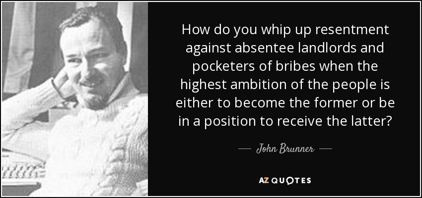 How do you whip up resentment against absentee landlords and pocketers of bribes when the highest ambition of the people is either to become the former or be in a position to receive the latter? - John Brunner