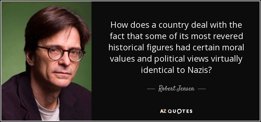 How does a country deal with the fact that some of its most revered historical figures had certain moral values and political views virtually identical to Nazis? - Robert Jensen