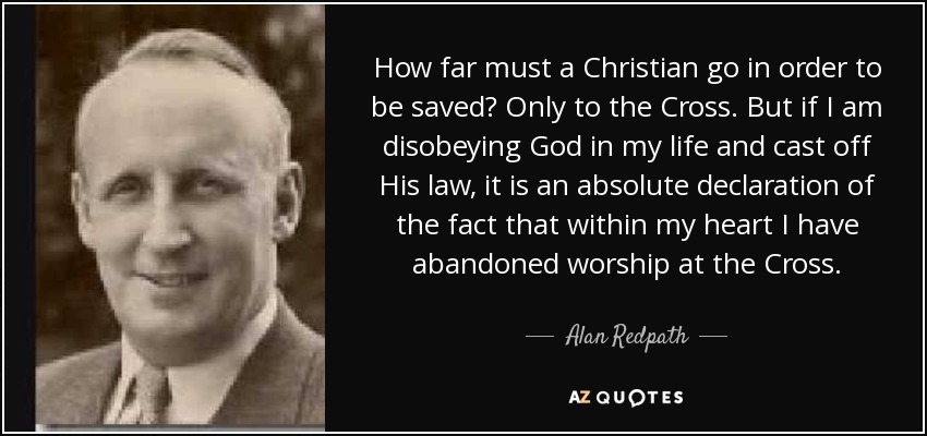 How far must a Christian go in order to be saved? Only to the Cross. But if I am disobeying God in my life and cast off His law, it is an absolute declaration of the fact that within my heart I have abandoned worship at the Cross. - Alan Redpath