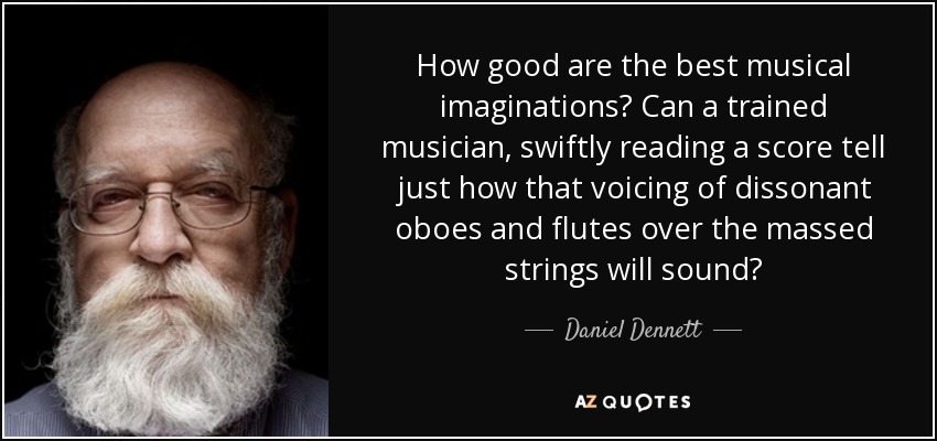 How good are the best musical imaginations? Can a trained musician, swiftly reading a score tell just how that voicing of dissonant oboes and flutes over the massed strings will sound? - Daniel Dennett