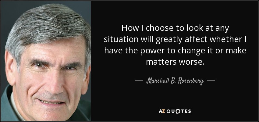 How I choose to look at any situation will greatly affect whether I have the power to change it or make matters worse. - Marshall B. Rosenberg