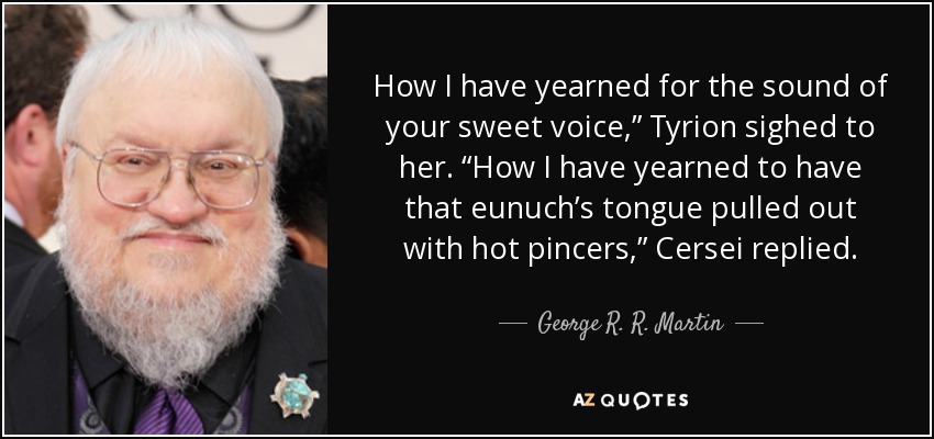 How I have yearned for the sound of your sweet voice,” Tyrion sighed to her. “How I have yearned to have that eunuch’s tongue pulled out with hot pincers,” Cersei replied. - George R. R. Martin