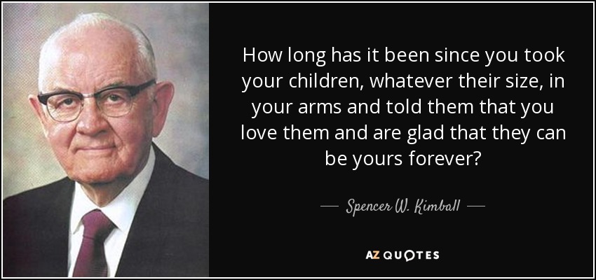 How long has it been since you took your children, whatever their size, in your arms and told them that you love them and are glad that they can be yours forever? - Spencer W. Kimball