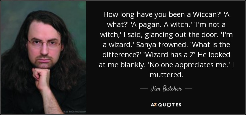 How long have you been a Wiccan?' 'A what?' 'A pagan. A witch.' 'I'm not a witch,' I said, glancing out the door. 'I'm a wizard.' Sanya frowned. 'What is the difference?' 'Wizard has a Z' He looked at me blankly. 'No one appreciates me.' I muttered. - Jim Butcher