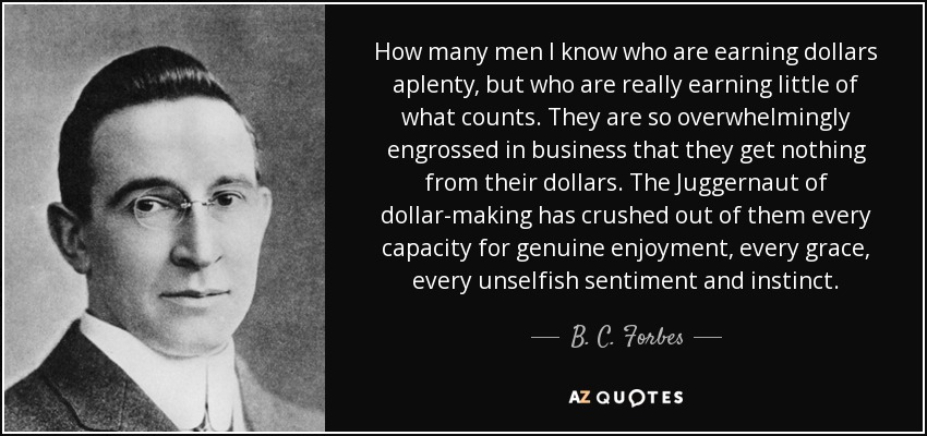 How many men I know who are earning dollars aplenty, but who are really earning little of what counts. They are so overwhelmingly engrossed in business that they get nothing from their dollars. The Juggernaut of dollar-making has crushed out of them every capacity for genuine enjoyment, every grace, every unselfish sentiment and instinct. - B. C. Forbes