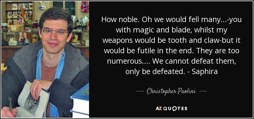 How noble. Oh we would fell many...-you with magic and blade, whilst my weapons would be tooth and claw-but it would be futile in the end. They are too numerous.... We cannot defeat them, only be defeated. - Saphira - Christopher Paolini