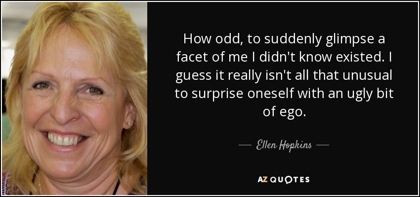 How odd, to suddenly glimpse a facet of me I didn't know existed. I guess it really isn't all that unusual to surprise oneself with an ugly bit of ego. - Ellen Hopkins