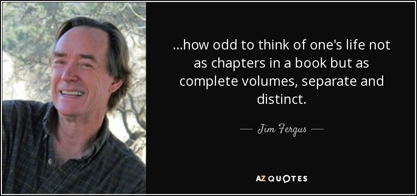 ...how odd to think of one's life not as chapters in a book but as complete volumes, separate and distinct. - Jim Fergus