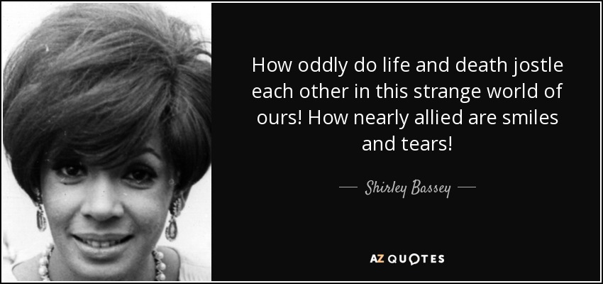 How oddly do life and death jostle each other in this strange world of ours! How nearly allied are smiles and tears! - Shirley Bassey