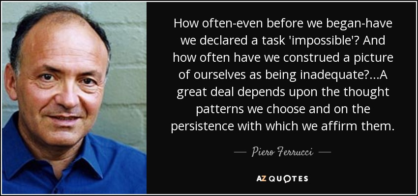 How often-even before we began-have we declared a task 'impossible'? And how often have we construed a picture of ourselves as being inadequate?...A great deal depends upon the thought patterns we choose and on the persistence with which we affirm them. - Piero Ferrucci