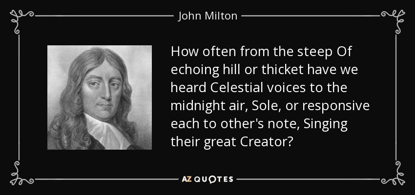 How often from the steep Of echoing hill or thicket have we heard Celestial voices to the midnight air, Sole, or responsive each to other's note, Singing their great Creator? - John Milton