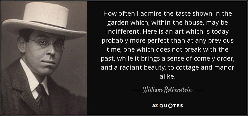 How often I admire the taste shown in the garden which, within the house, may be indifferent. Here is an art which is today probably more perfect than at any previous time, one which does not break with the past, while it brings a sense of comely order, and a radiant beauty, to cottage and manor alike. - William Rothenstein