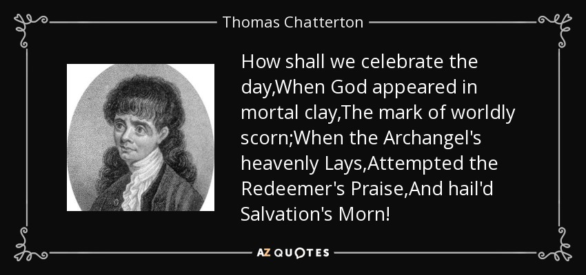 How shall we celebrate the day,When God appeared in mortal clay,The mark of worldly scorn;When the Archangel's heavenly Lays,Attempted the Redeemer's Praise,And hail'd Salvation's Morn! - Thomas Chatterton