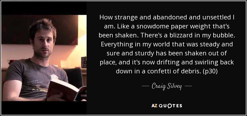 How strange and abandoned and unsettled I am. Like a snowdome paper weight that's been shaken. There's a blizzard in my bubble. Everything in my world that was steady and sure and sturdy has been shaken out of place, and it's now drifting and swirling back down in a confetti of debris. (p30) - Craig Silvey