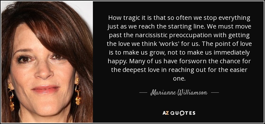 How tragic it is that so often we stop everything just as we reach the starting line. We must move past the narcissistic preoccupation with getting the love we think 'works' for us. The point of love is to make us grow, not to make us immediately happy. Many of us have forsworn the chance for the deepest love in reaching out for the easier one. - Marianne Williamson