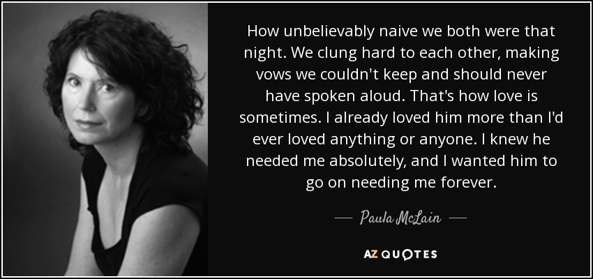 How unbelievably naive we both were that night. We clung hard to each other, making vows we couldn't keep and should never have spoken aloud. That's how love is sometimes. I already loved him more than I'd ever loved anything or anyone. I knew he needed me absolutely, and I wanted him to go on needing me forever. - Paula McLain