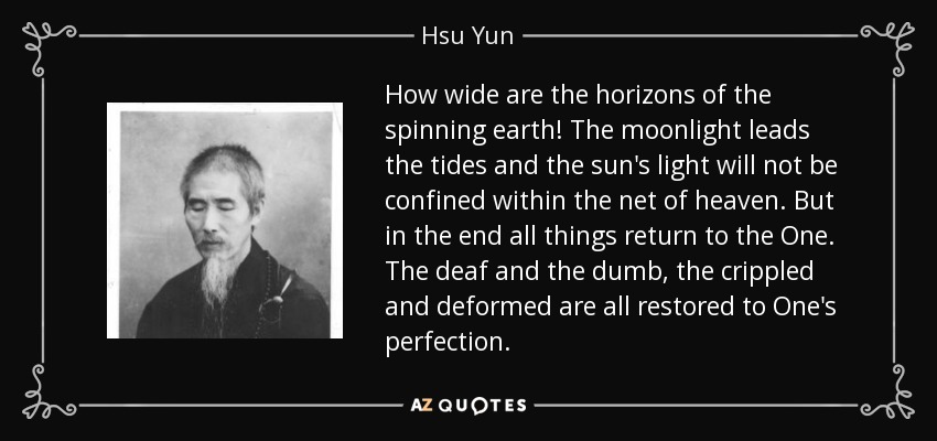 How wide are the horizons of the spinning earth! The moonlight leads the tides and the sun's light will not be confined within the net of heaven. But in the end all things return to the One. The deaf and the dumb, the crippled and deformed are all restored to One's perfection. - Hsu Yun