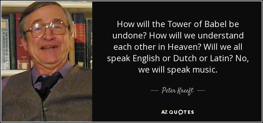 How will the Tower of Babel be undone? How will we understand each other in Heaven? Will we all speak English or Dutch or Latin? No, we will speak music. - Peter Kreeft