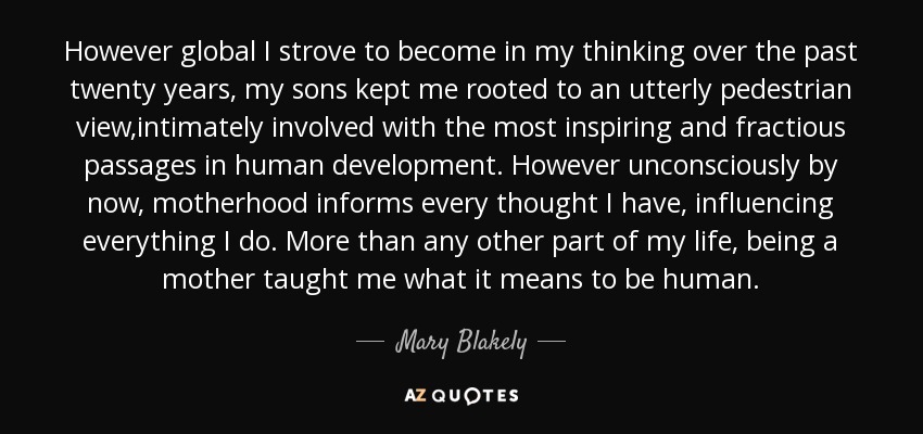 However global I strove to become in my thinking over the past twenty years, my sons kept me rooted to an utterly pedestrian view,intimately involved with the most inspiring and fractious passages in human development. However unconsciously by now, motherhood informs every thought I have, influencing everything I do. More than any other part of my life, being a mother taught me what it means to be human. - Mary Blakely