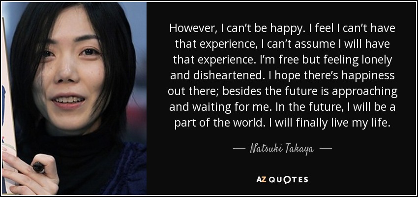 However, I can’t be happy. I feel I can’t have that experience, I can’t assume I will have that experience. I’m free but feeling lonely and disheartened. I hope there’s happiness out there; besides the future is approaching and waiting for me. In the future, I will be a part of the world. I will finally live my life. - Natsuki Takaya