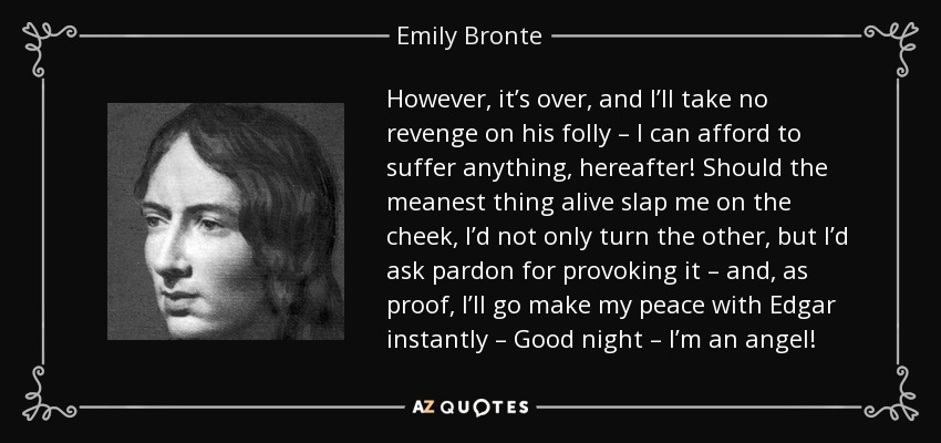 However , it’s over, and I’ll take no revenge on his folly – I can afford to suffer anything, hereafter! Should the meanest thing alive slap me on the cheek, I’d not only turn the other, but I’d ask pardon for provoking it – and, as proof, I’ll go make my peace with Edgar instantly – Good night – I’m an angel! - Emily Bronte