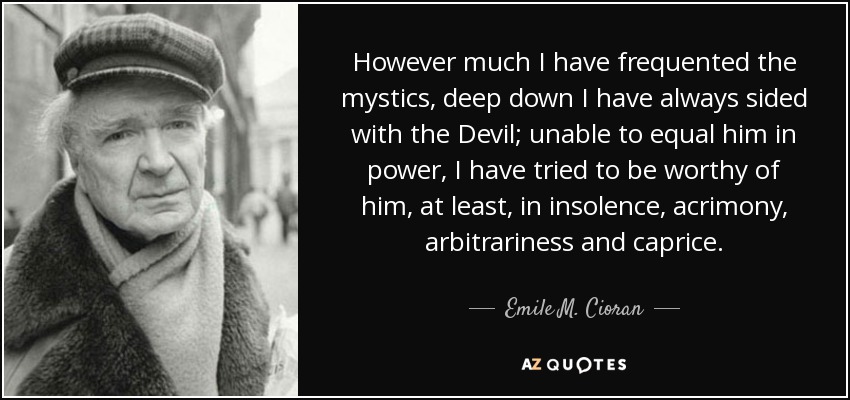 However much I have frequented the mystics, deep down I have always sided with the Devil; unable to equal him in power, I have tried to be worthy of him, at least, in insolence, acrimony, arbitrariness and caprice. - Emile M. Cioran