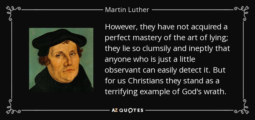 However, they have not acquired a perfect mastery of the art of lying; they lie so clumsily and ineptly that anyone who is just a little observant can easily detect it. But for us Christians they stand as a terrifying example of God's wrath. - Martin Luther