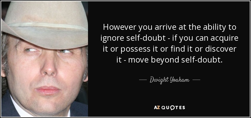 However you arrive at the ability to ignore self-doubt - if you can acquire it or possess it or find it or discover it - move beyond self-doubt. - Dwight Yoakam