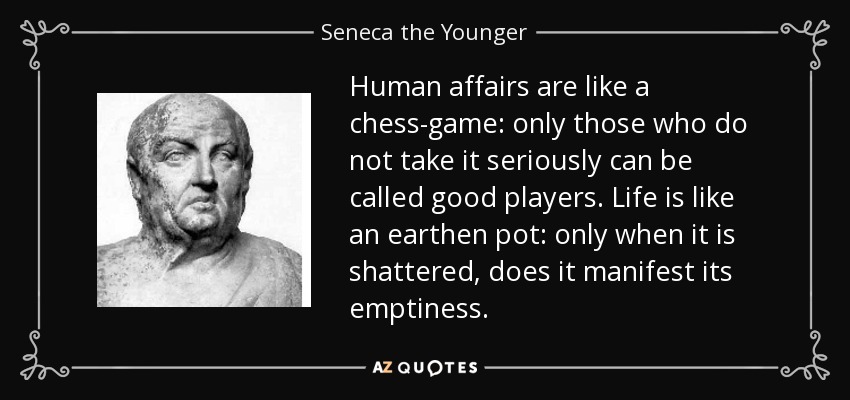 Human affairs are like a chess-game: only those who do not take it seriously can be called good players. Life is like an earthen pot: only when it is shattered, does it manifest its emptiness. - Seneca the Younger